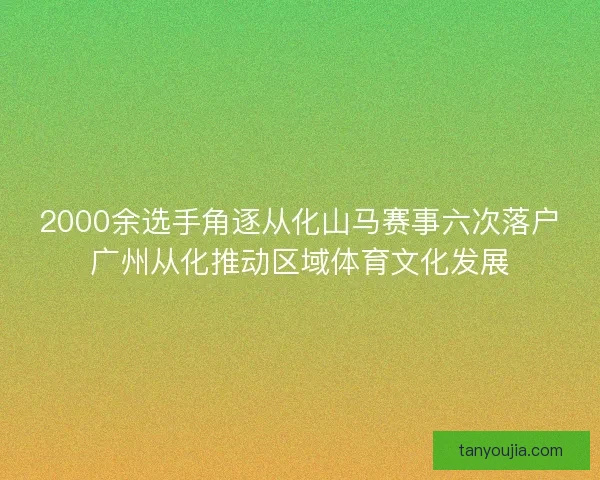 2000余选手角逐从化山马赛事六次落户广州从化推动区域体育文化发展