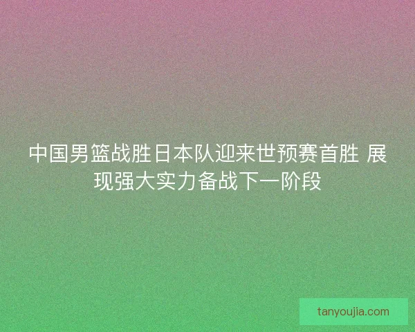 中国男篮战胜日本队迎来世预赛首胜 展现强大实力备战下一阶段