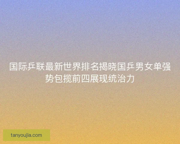 国际乒联最新世界排名揭晓国乒男女单强势包揽前四展现统治力